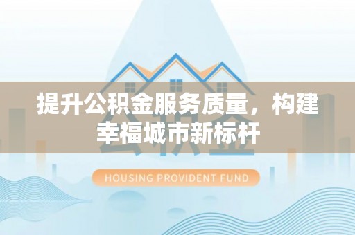 抚州提升公积金服务质量，构建幸福城市新标杆
