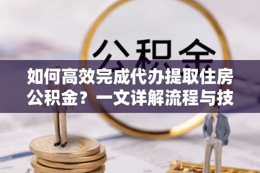 抚州如何高效完成代办提取住房公积金？一文详解流程与技巧