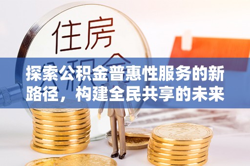 抚州探索公积金普惠性服务的新路径，构建全民共享的未来