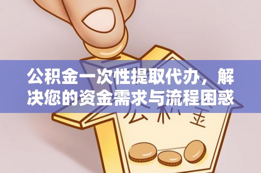 抚州公积金一次性提取代办，解决您的资金需求与流程困惑