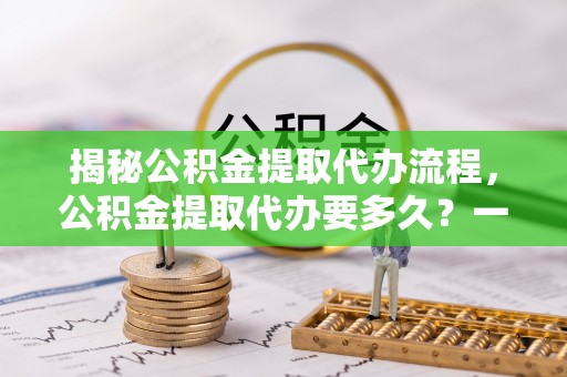 抚州揭秘公积金提取代办流程，公积金提取代办要多久？一文读懂