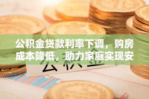 抚州公积金贷款利率下调，购房成本降低，助力家庭实现安居梦