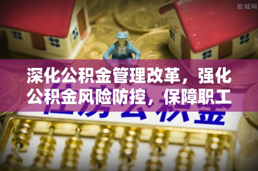 抚州深化公积金管理改革，强化公积金风险防控，保障职工权益