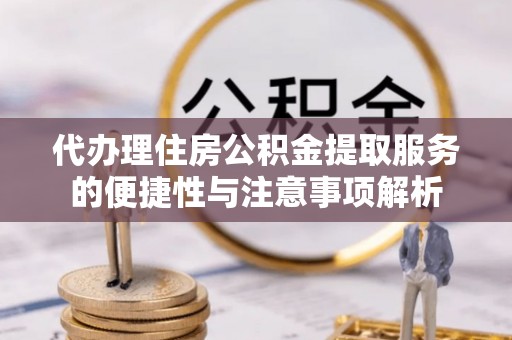 抚州代办理住房公积金提取服务的便捷性与注意事项解析
