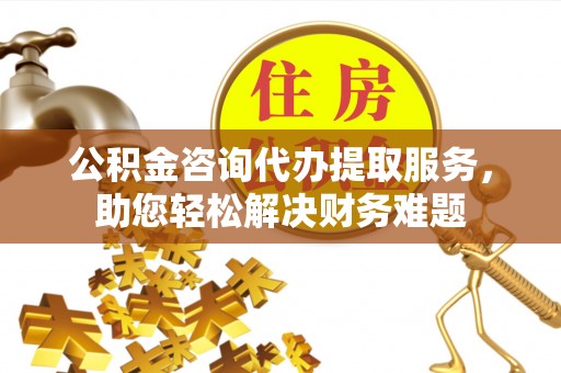 抚州公积金咨询代办提取服务，助您轻松解决财务难题
