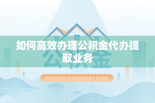 抚州如何高效办理公积金代办提取业务